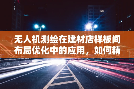 无人机测绘在建材店样板间布局优化中的应用，如何精准测量以提升空间利用效率？