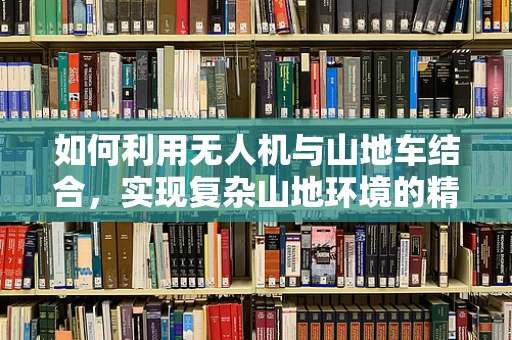 如何利用无人机与山地车结合，实现复杂山地环境的精准测绘？