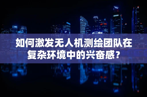 如何激发无人机测绘团队在复杂环境中的兴奋感？