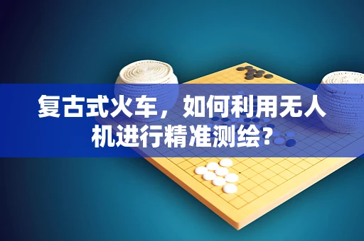 复古式火车，如何利用无人机进行精准测绘？