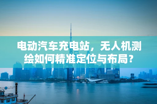 电动汽车充电站，无人机测绘如何精准定位与布局？