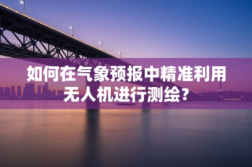 如何在气象预报中精准利用无人机进行测绘？