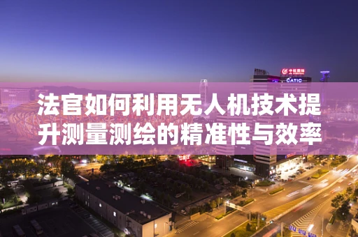 法官如何利用无人机技术提升测量测绘的精准性与效率？