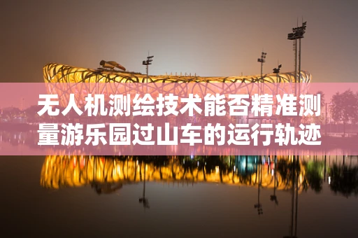 无人机测绘技术能否精准测量游乐园过山车的运行轨迹？