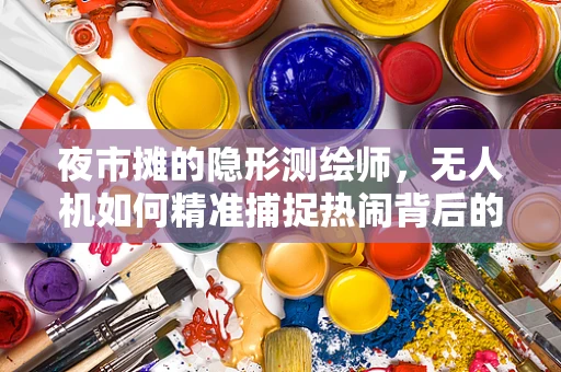 夜市摊的隐形测绘师，无人机如何精准捕捉热闹背后的数据？