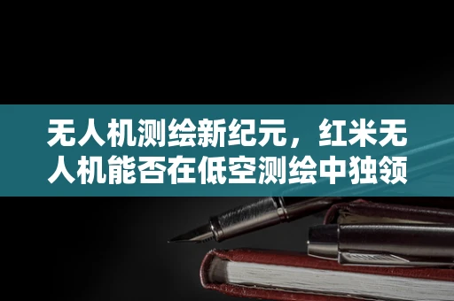 无人机测绘新纪元，红米无人机能否在低空测绘中独领风骚？