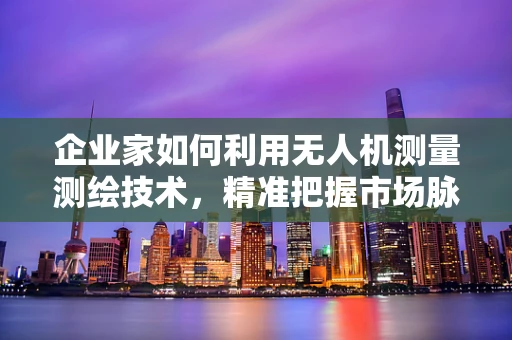 企业家如何利用无人机测量测绘技术，精准把握市场脉搏？