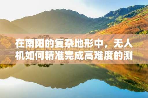 在南阳的复杂地形中，无人机如何精准完成高难度的测量测绘任务？