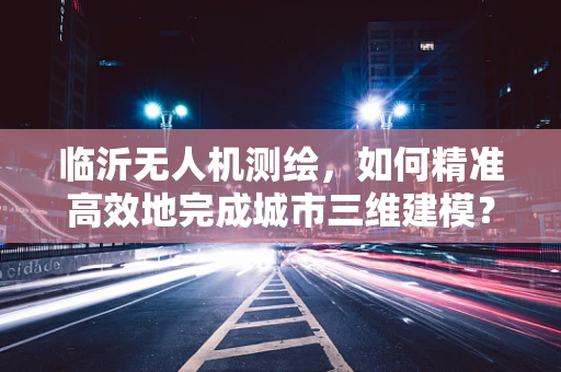 临沂无人机测绘，如何精准高效地完成城市三维建模？
