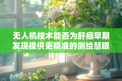 无人机技术能否为肝癌早期发现提供更精准的测绘慧眼？
