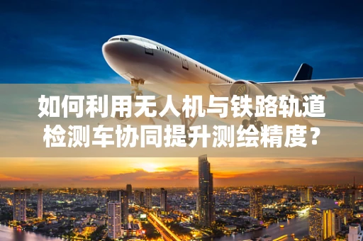 如何利用无人机与铁路轨道检测车协同提升测绘精度？