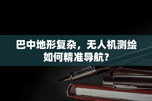 巴中地形复杂，无人机测绘如何精准导航？