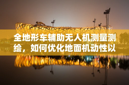 全地形车辅助无人机测量测绘，如何优化地面机动性以提升作业效率？