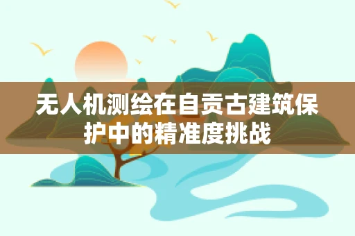 无人机测绘在自贡古建筑保护中的精准度挑战