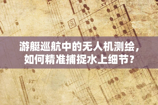游艇巡航中的无人机测绘，如何精准捕捉水上细节？