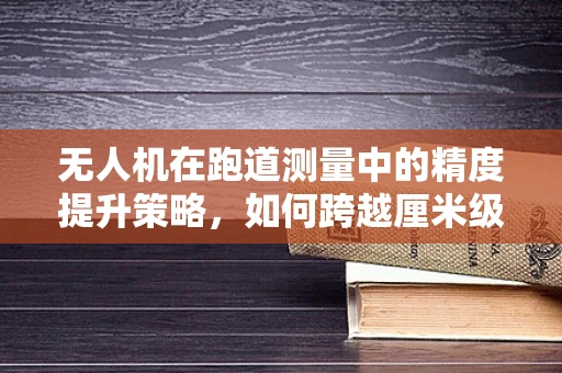 无人机在跑道测量中的精度提升策略，如何跨越厘米级挑战？
