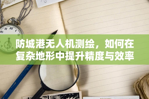防城港无人机测绘，如何在复杂地形中提升精度与效率？