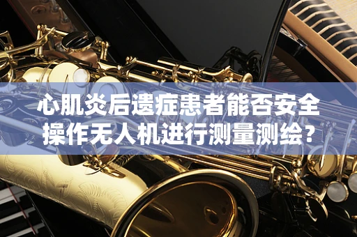 心肌炎后遗症患者能否安全操作无人机进行测量测绘？