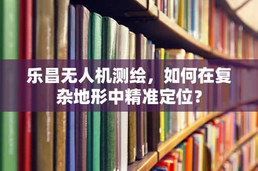 乐昌无人机测绘，如何在复杂地形中精准定位？