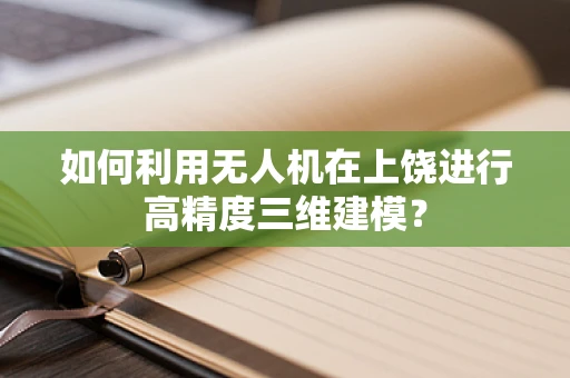 如何利用无人机在上饶进行高精度三维建模？