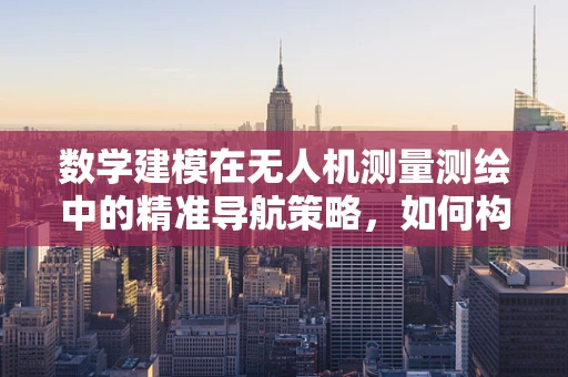 数学建模在无人机测量测绘中的精准导航策略，如何构建高效测绘模型？