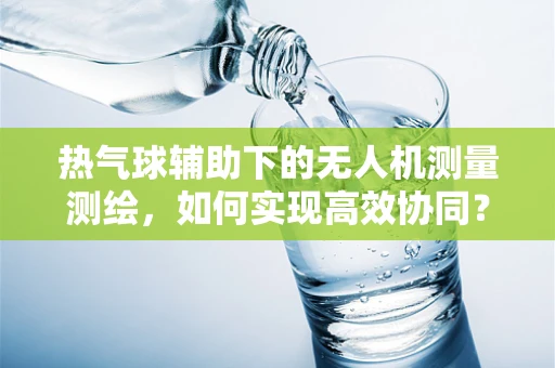 热气球辅助下的无人机测量测绘，如何实现高效协同？