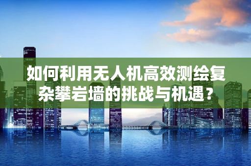 如何利用无人机高效测绘复杂攀岩墙的挑战与机遇？