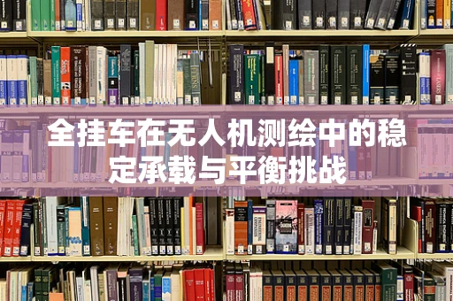 全挂车在无人机测绘中的稳定承载与平衡挑战