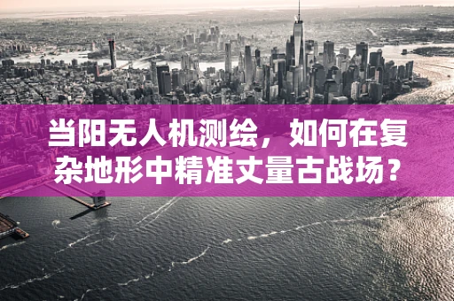 当阳无人机测绘，如何在复杂地形中精准丈量古战场？