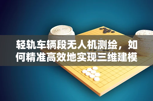 轻轨车辆段无人机测绘，如何精准高效地实现三维建模？