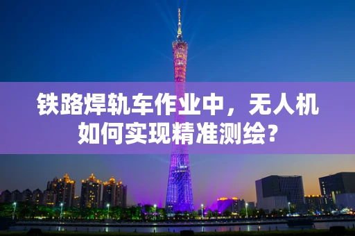 铁路焊轨车作业中，无人机如何实现精准测绘？
