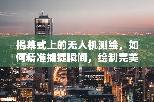 揭幕式上的无人机测绘，如何精准捕捉瞬间，绘制完美蓝图？