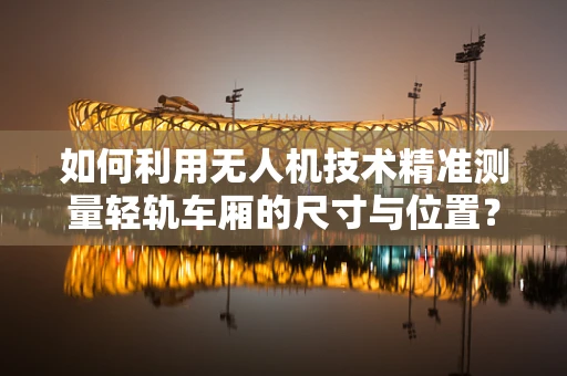 如何利用无人机技术精准测量轻轨车厢的尺寸与位置？