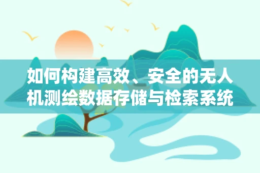 如何构建高效、安全的无人机测绘数据存储与检索系统？