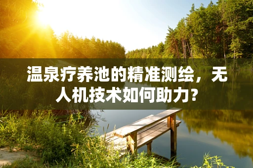 温泉疗养池的精准测绘，无人机技术如何助力？