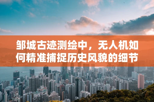 邹城古迹测绘中，无人机如何精准捕捉历史风貌的细节？