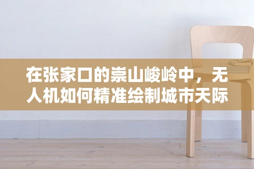 在张家口的崇山峻岭中，无人机如何精准绘制城市天际线？