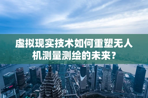 虚拟现实技术如何重塑无人机测量测绘的未来？