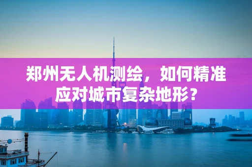 郑州无人机测绘，如何精准应对城市复杂地形？