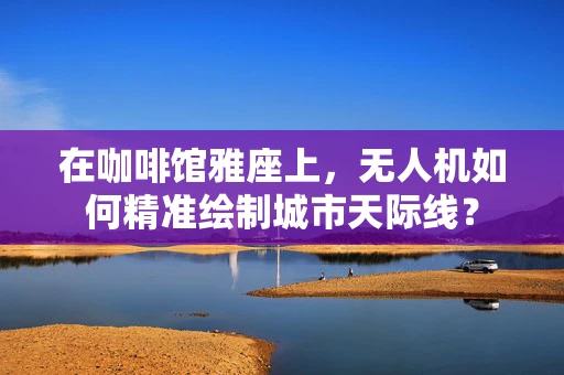 在咖啡馆雅座上，无人机如何精准绘制城市天际线？
