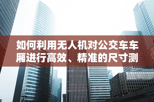 如何利用无人机对公交车车厢进行高效、精准的尺寸测量？