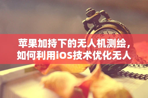 苹果加持下的无人机测绘，如何利用iOS技术优化无人机测量测绘的精准度？