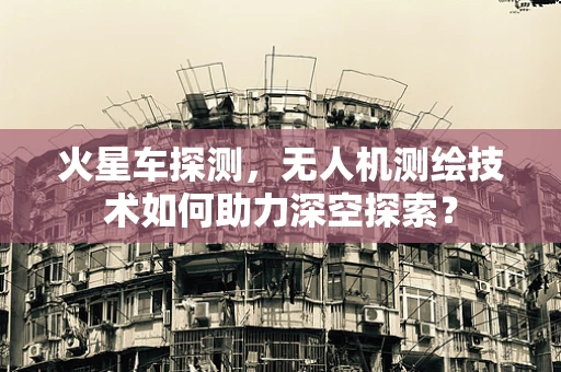 火星车探测，无人机测绘技术如何助力深空探索？