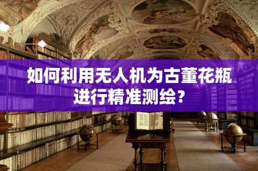 如何利用无人机为古董花瓶进行精准测绘？