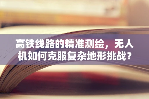 高铁线路的精准测绘，无人机如何克服复杂地形挑战？
