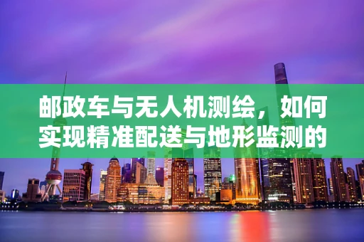 邮政车与无人机测绘，如何实现精准配送与地形监测的双重飞跃？