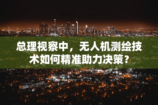 总理视察中，无人机测绘技术如何精准助力决策？