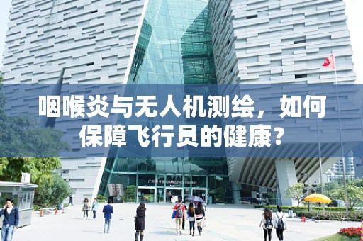 咽喉炎与无人机测绘，如何保障飞行员的健康？