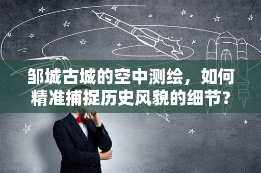 邹城古城的空中测绘，如何精准捕捉历史风貌的细节？