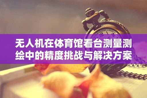 无人机在体育馆看台测量测绘中的精度挑战与解决方案